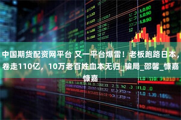 中国期货配资网平台 又一平台爆雷！老板跑路日本，卷走110亿，10万老百姓血本无归_骗局_邵馨_慷嘉