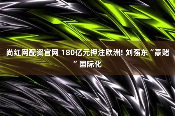 尚红网配资官网 180亿元押注欧洲! 刘强东“豪赌”国际化
