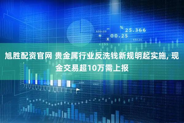 旭胜配资官网 贵金属行业反洗钱新规明起实施, 现金交易超10万需上报