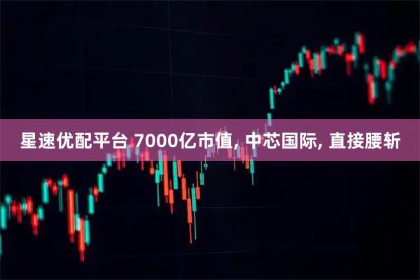 星速优配平台 7000亿市值, 中芯国际, 直接腰斩