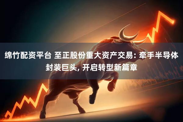 绵竹配资平台 至正股份重大资产交易: 牵手半导体封装巨头, 开启转型新篇章