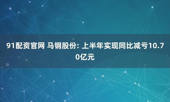 91配资官网 马钢股份: 上半年实现同比减亏10.70亿元