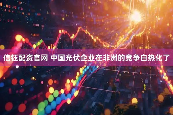 信钰配资官网 中国光伏企业在非洲的竞争白热化了