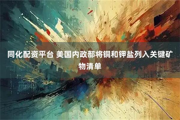 同化配资平台 美国内政部将铜和钾盐列入关键矿物清单