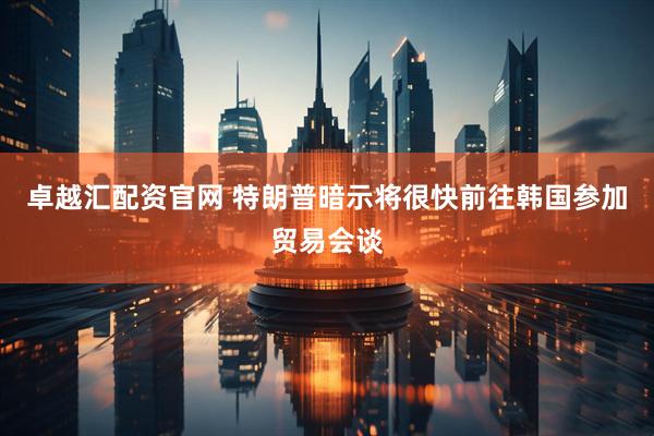 卓越汇配资官网 特朗普暗示将很快前往韩国参加贸易会谈