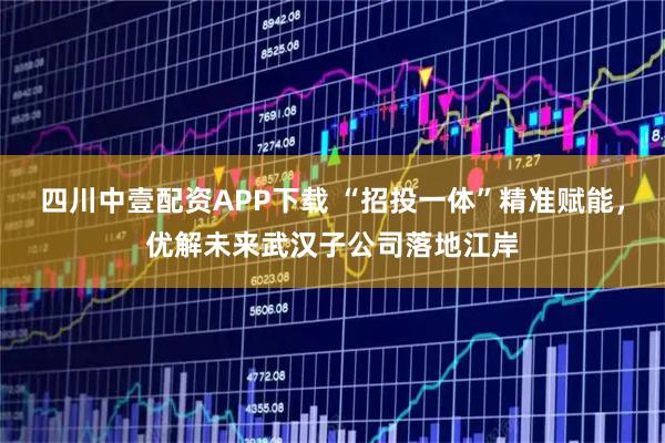 四川中壹配资APP下载 “招投一体”精准赋能，优解未来武汉子公司落地江岸