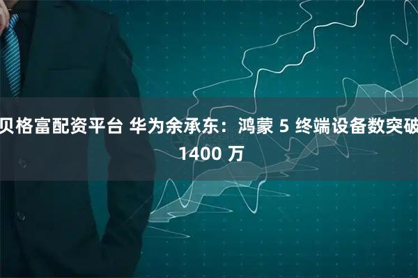贝格富配资平台 华为余承东：鸿蒙 5 终端设备数突破 1400 万