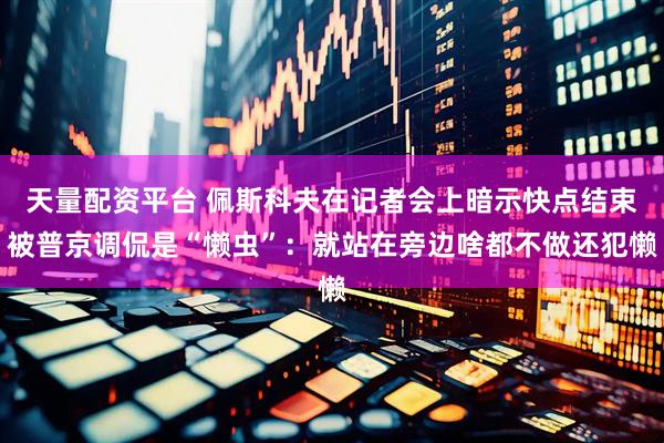 天量配资平台 佩斯科夫在记者会上暗示快点结束被普京调侃是“懒虫”：就站在旁边啥都不做还犯懒