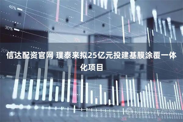 信达配资官网 璞泰来拟25亿元投建基膜涂覆一体化项目
