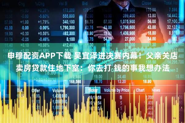 申穆配资APP下载 吴宜泽进决赛内幕！父亲关店卖房贷款住地下室：你去打 钱的事我想办法