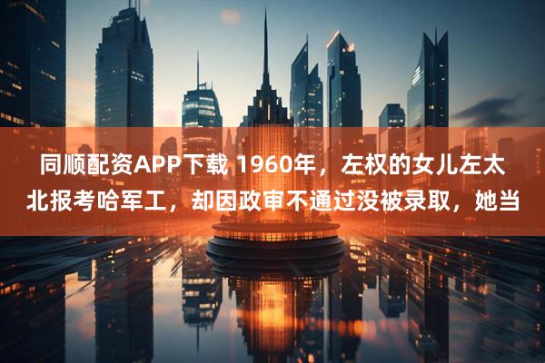 同顺配资APP下载 1960年，左权的女儿左太北报考哈军工，却因政审不通过没被录取，她当